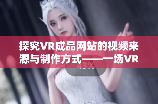 探究VR成品网站的视频来源与制作方式——一场VR视频制作秘密揭示