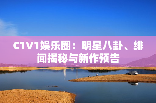 C1V1娱乐圈：明星八卦、绯闻揭秘与新作预告