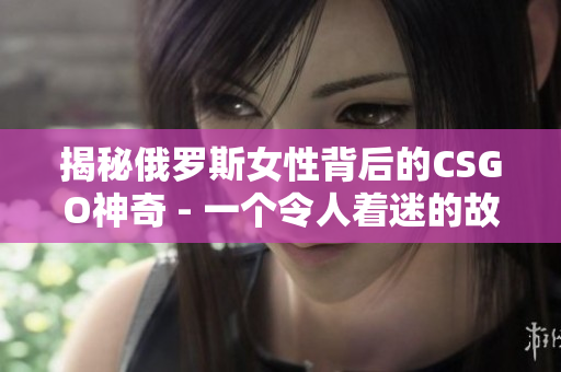 揭秘俄罗斯女性背后的CSGO神奇 - 一个令人着迷的故事