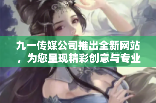 九一传媒公司推出全新网站，为您呈现精彩创意与专业服务