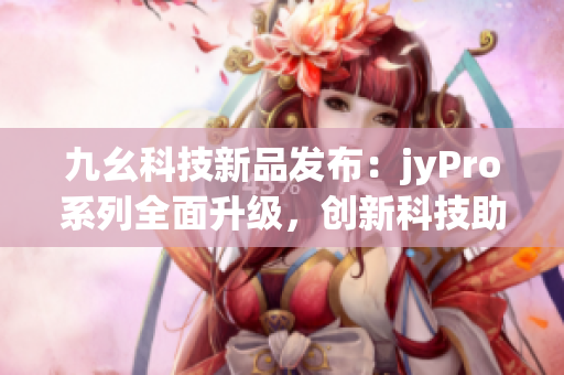 九幺科技新品发布：jyPro系列全面升级，创新科技助力未来发展(1)