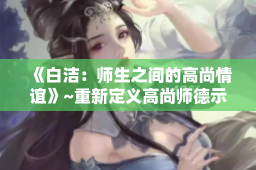 《白洁：师生之间的高尚情谊》~重新定义高尚师德示范