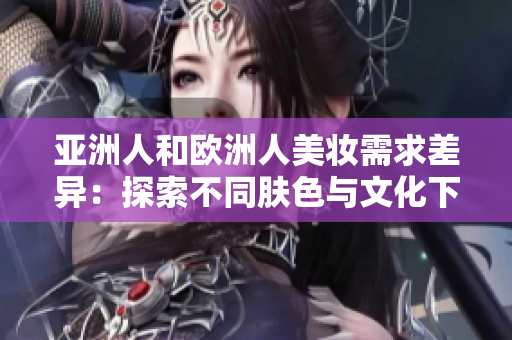 亚洲人和欧洲人美妆需求差异：探索不同肤色与文化下的美丽密码