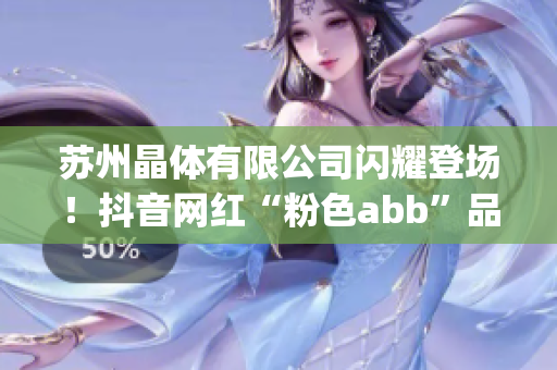 苏州晶体有限公司闪耀登场！抖音网红“粉色abb”品牌加速扩张(1)