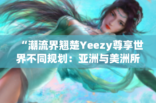 “潮流界翘楚Yeezy尊享世界不同规划：亚洲与美洲所限款差异”(1)