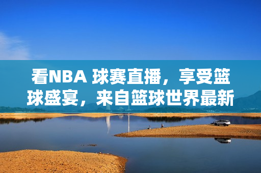 看NBA 球赛直播，享受篮球盛宴，来自篮球世界最新动态的报道的最佳源头