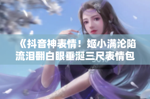 《抖音神表情！姬小满沦陷流泪翻白眼垂涎三尺表情包大揭秘》