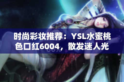 时尚彩妆推荐：YSL水蜜桃色口红6004，散发迷人光泽