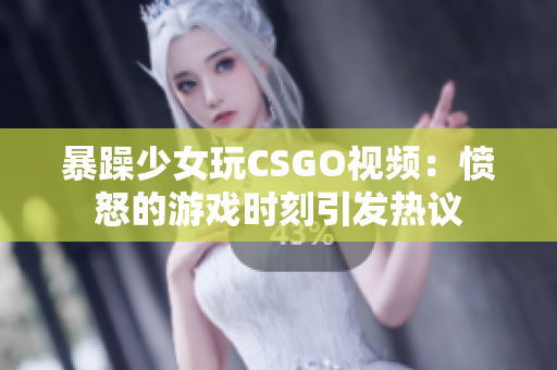 暴躁少女玩CSGO视频：愤怒的游戏时刻引发热议