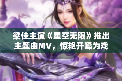 梁佳主演《星空无限》推出主题曲MV，惊艳开嗓为戏点赞！