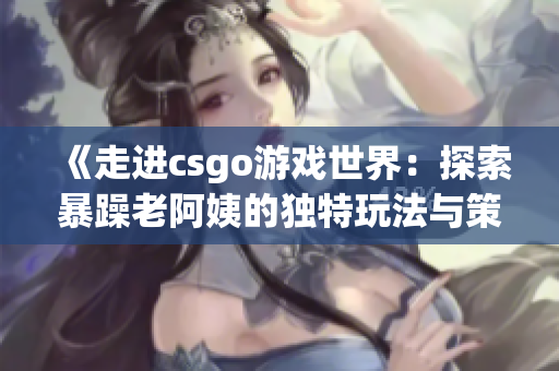 《走进csgo游戏世界：探索暴躁老阿姨的独特玩法与策略》