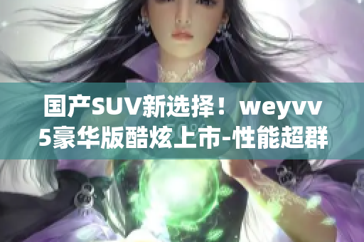 国产SUV新选择！weyvv5豪华版酷炫上市-性能超群，设计首选