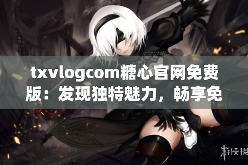 txvlogcom糖心官网免费版：发现独特魅力，畅享免费精彩视频！(1)