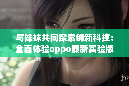 与妹妹共同探索创新科技：全面体验oppo最新实验版