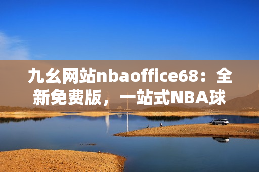 九幺网站nbaoffice68：全新免费版，一站式NBA球迷服务