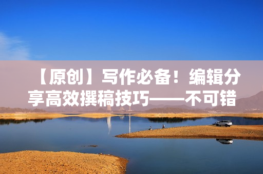 【原创】写作必备！编辑分享高效撰稿技巧——不可错过的编辑心得