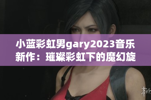 小蓝彩虹男gary2023音乐新作：璀璨彩虹下的魔幻旋律