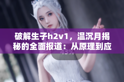 破解生子h2v1，温沉月揭秘的全面报道：从原理到应用!