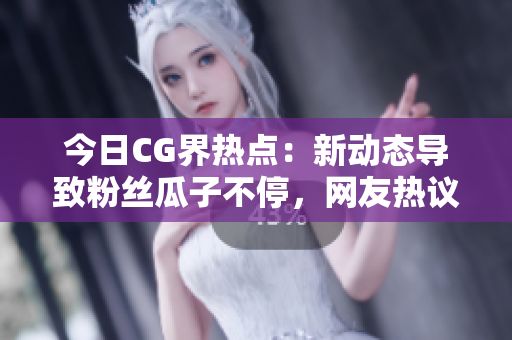 今日CG界热点：新动态导致粉丝瓜子不停，网友热议焦点话题