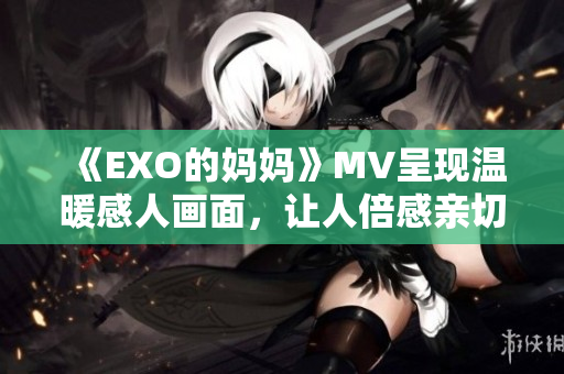 《EXO的妈妈》MV呈现温暖感人画面，让人倍感亲切