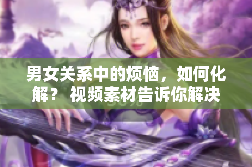 男女关系中的烦恼，如何化解？ 视频素材告诉你解决办法！