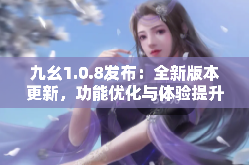 九幺1.0.8发布：全新版本更新，功能优化与体验提升