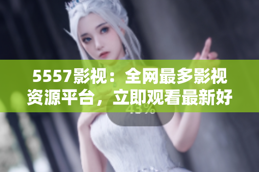 5557影视：全网最多影视资源平台，立即观看最新好莱坞大片