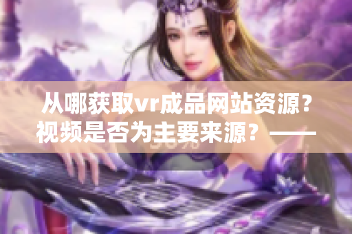 从哪获取vr成品网站资源？视频是否为主要来源？——重探vr成品网站源码