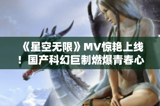 《星空无限》MV惊艳上线！国产科幻巨制燃爆青春心！