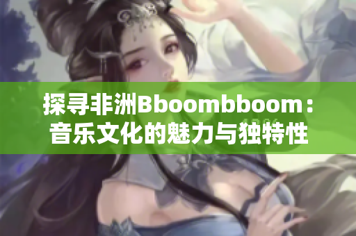 探寻非洲Bboombboom：音乐文化的魅力与独特性