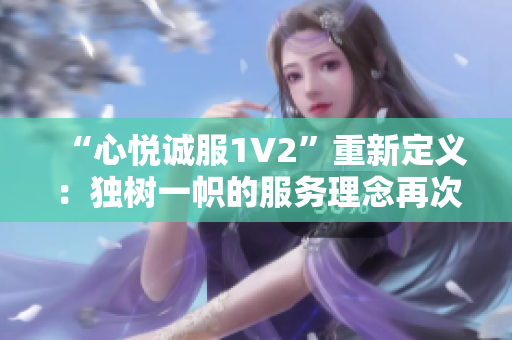 “心悦诚服1V2”重新定义：独树一帜的服务理念再次惊艳！