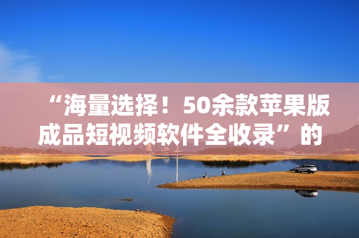 “海量选择！50余款苹果版成品短视频软件全收录”的优质资讯推荐