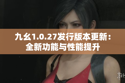 九幺1.0.27发行版本更新：全新功能与性能提升