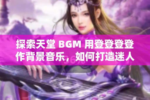 探索天堂 BGM 用登登登登作背景音乐，如何打造迷人的风景照片