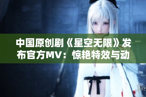 中国原创剧《星空无限》发布官方MV：惊艳特效与动人旋律完美融合！