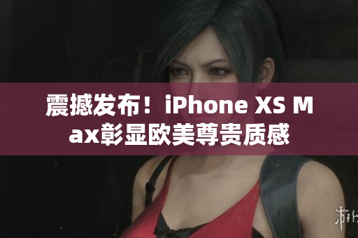 震撼发布！iPhone XS Max彰显欧美尊贵质感