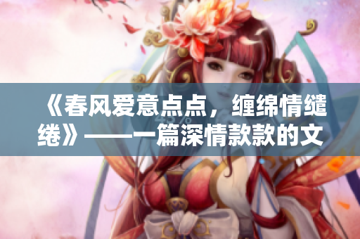 《春风爱意点点，缠绵情缱绻》——一篇深情款款的文章