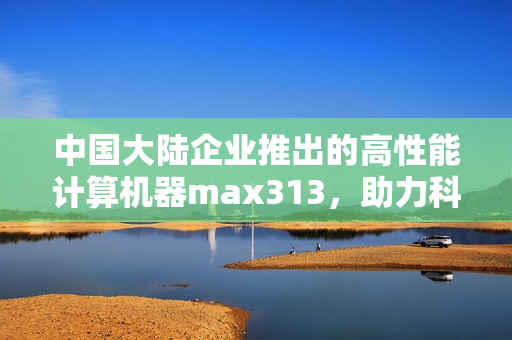 中国大陆企业推出的高性能计算机器max313，助力科学计算破局