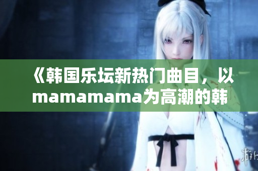 《韩国乐坛新热门曲目，以mamamama为高潮的韩文歌曲走红》