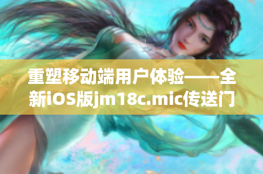 重塑移动端用户体验——全新iOS版jm18c.mic传送门现已上线(1)