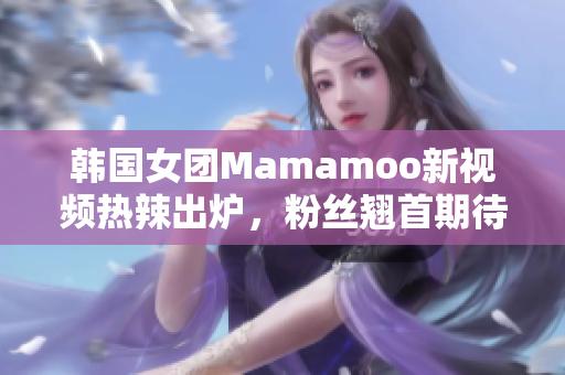 韩国女团Mamamoo新视频热辣出炉，粉丝翘首期待