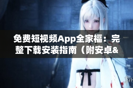 免费短视频App全家福：完整下载安装指南（附安卓&IOS版本）