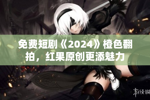 免费短剧《2024》橙色翻拍，红果原创更添魅力