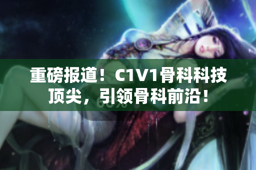 重磅报道！C1V1骨科科技顶尖，引领骨科前沿！