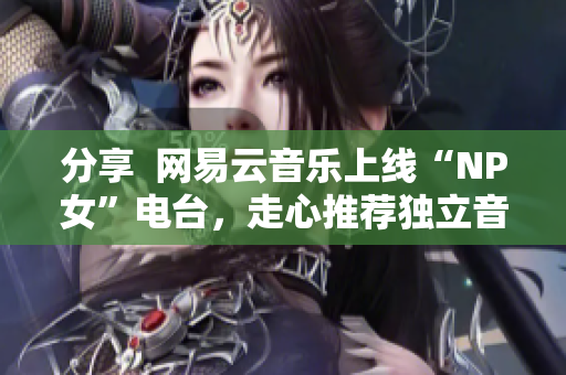 分享  网易云音乐上线“NP女”电台，走心推荐独立音乐