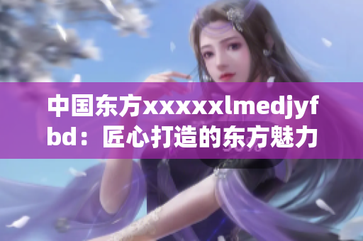 中国东方xxxxxlmedjyfbd：匠心打造的东方魅力