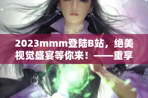 2023mmm登陆B站，绝美视觉盛宴等你来！——重享优质内容之旅