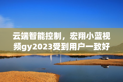 云端智能控制，宏翔小蓝视频gy2023受到用户一致好评