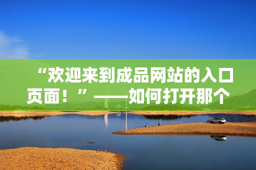 “欢迎来到成品网站的入口页面！”——如何打开那个被遗忘的大门