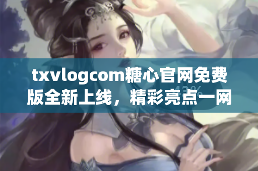 txvlogcom糖心官网免费版全新上线，精彩亮点一网打尽